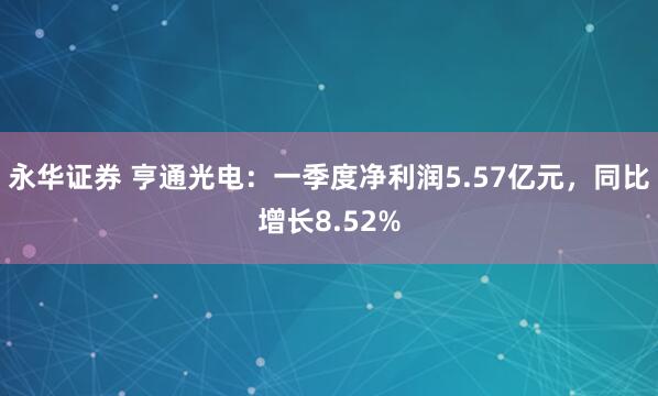 永华证券 亨通光电：一季度净利润5.57亿元，同比增长8.52%
