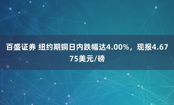 百盛证券 纽约期铜日内跌幅达4.00%，现报4.6775美元/磅