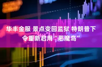 华丰金服 景点变回监狱 特朗普下令重新启用“恶魔岛”
