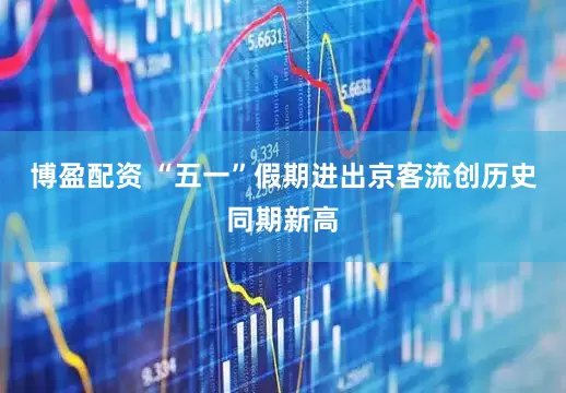 博盈配资 “五一”假期进出京客流创历史同期新高