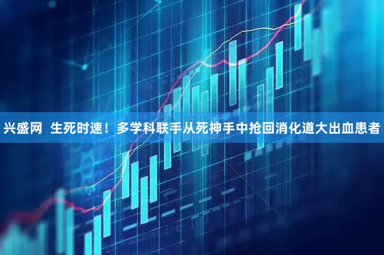 兴盛网  生死时速！多学科联手从死神手中抢回消化道大出血患者