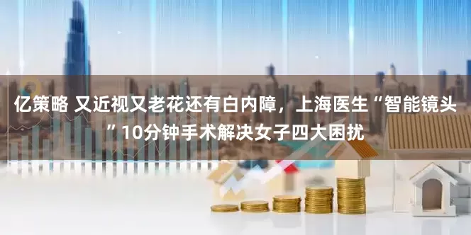 亿策略 又近视又老花还有白内障，上海医生“智能镜头”10分钟手术解决女子四大困扰