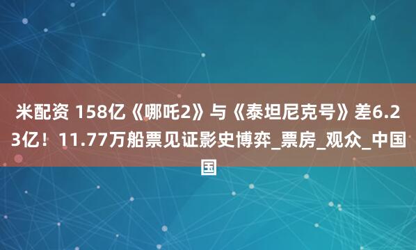 米配资 158亿《哪吒2》与《泰坦尼克号》差6.23亿！11.77万船票见证影史博弈_票房_观众_中国