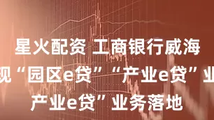 星火配资 工商银行威海分行实现“园区e贷”“产业e贷”业务落地