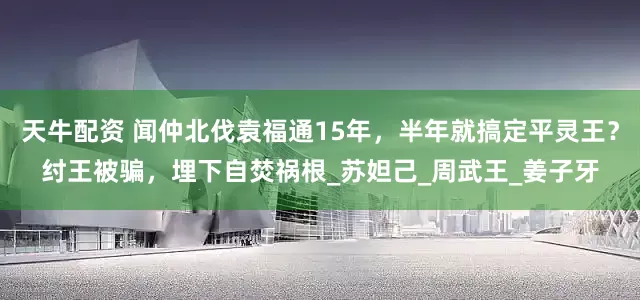 天牛配资 闻仲北伐袁福通15年，半年就搞定平灵王？纣王被骗，埋下自焚祸根_苏妲己_周武王_姜子牙