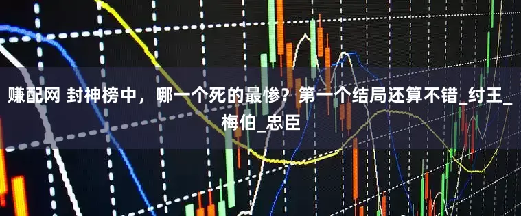 赚配网 封神榜中，哪一个死的最惨？第一个结局还算不错_纣王_梅伯_忠臣