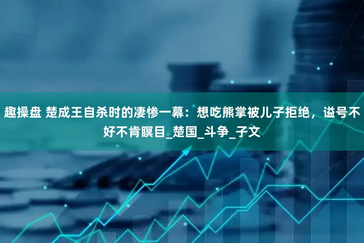 趣操盘 楚成王自杀时的凄惨一幕：想吃熊掌被儿子拒绝，谥号不好不肯瞑目_楚国_斗争_子文