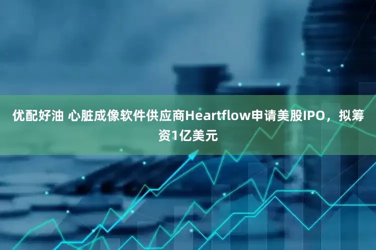 优配好油 心脏成像软件供应商Heartflow申请美股IPO，拟筹资1亿美元