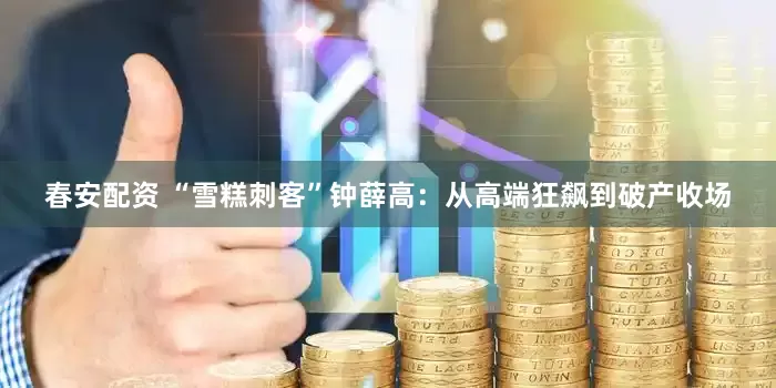 春安配资 “雪糕刺客”钟薛高：从高端狂飙到破产收场