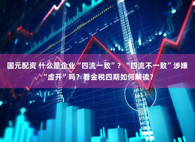 国元配资 什么是企业“四流一致”？“四流不一致”涉嫌“虚开”吗？看金税四期如何解读？