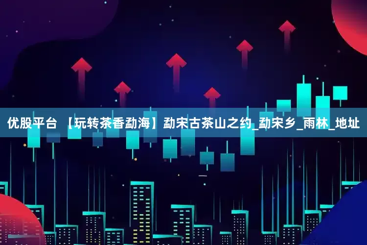 优股平台 【玩转茶香勐海】勐宋古茶山之约_勐宋乡_雨林_地址