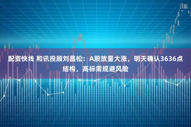 配资快线 和讯投顾刘昌松：A股放量大涨，明天确认3636点结构，高标需规避风险