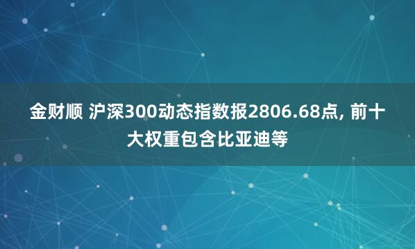 金财顺 沪深300动态指数报2806.68点, 前十大权重包含比亚迪等