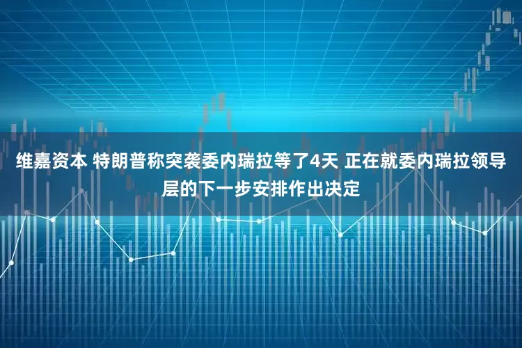 维嘉资本 特朗普称突袭委内瑞拉等了4天 正在就委内瑞拉领导层的下一步安排作出决定